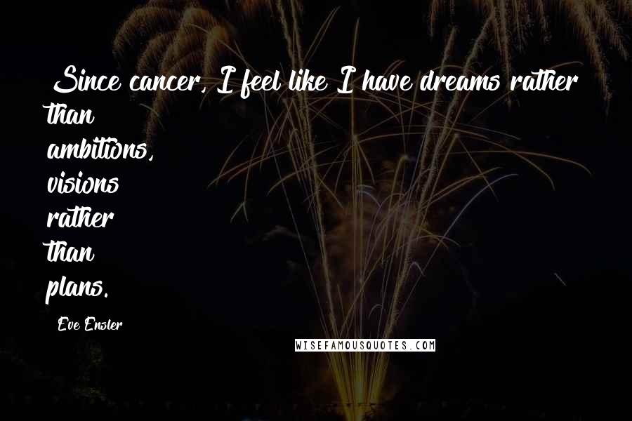 Eve Ensler Quotes: Since cancer, I feel like I have dreams rather than ambitions, visions rather than plans.