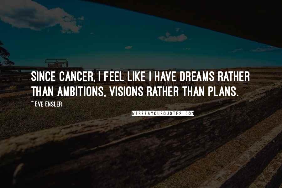 Eve Ensler Quotes: Since cancer, I feel like I have dreams rather than ambitions, visions rather than plans.