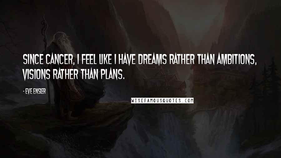 Eve Ensler Quotes: Since cancer, I feel like I have dreams rather than ambitions, visions rather than plans.