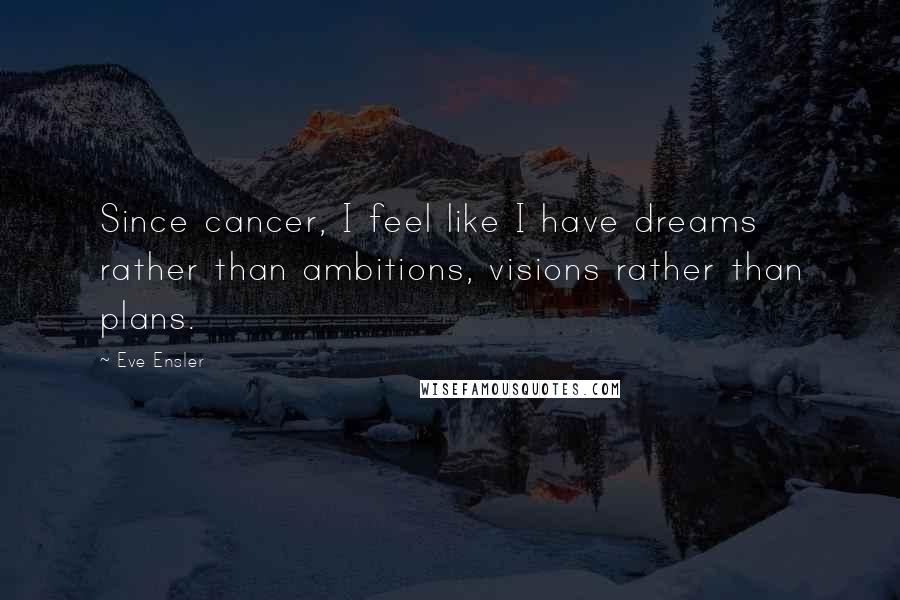 Eve Ensler Quotes: Since cancer, I feel like I have dreams rather than ambitions, visions rather than plans.