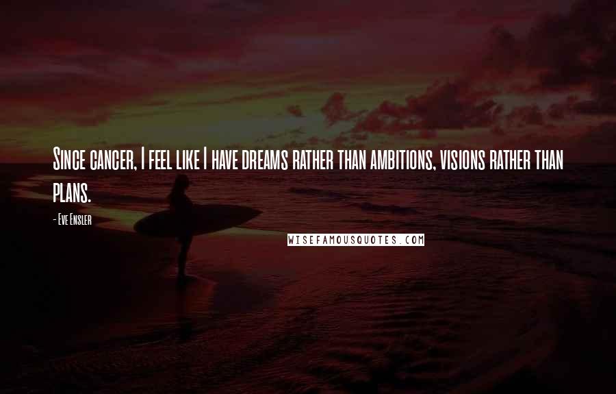 Eve Ensler Quotes: Since cancer, I feel like I have dreams rather than ambitions, visions rather than plans.