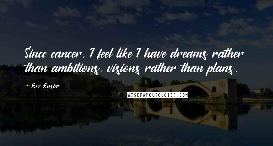Eve Ensler Quotes: Since cancer, I feel like I have dreams rather than ambitions, visions rather than plans.