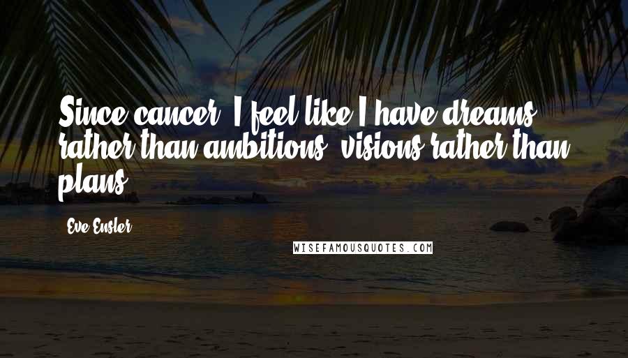 Eve Ensler Quotes: Since cancer, I feel like I have dreams rather than ambitions, visions rather than plans.