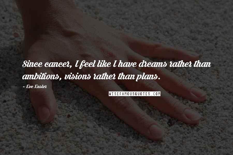 Eve Ensler Quotes: Since cancer, I feel like I have dreams rather than ambitions, visions rather than plans.