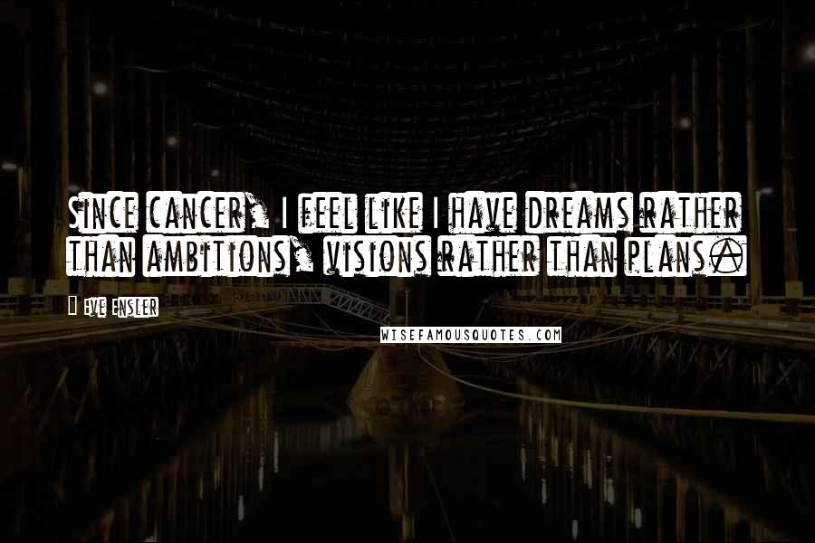 Eve Ensler Quotes: Since cancer, I feel like I have dreams rather than ambitions, visions rather than plans.