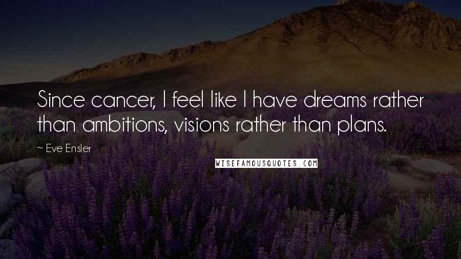 Eve Ensler Quotes: Since cancer, I feel like I have dreams rather than ambitions, visions rather than plans.