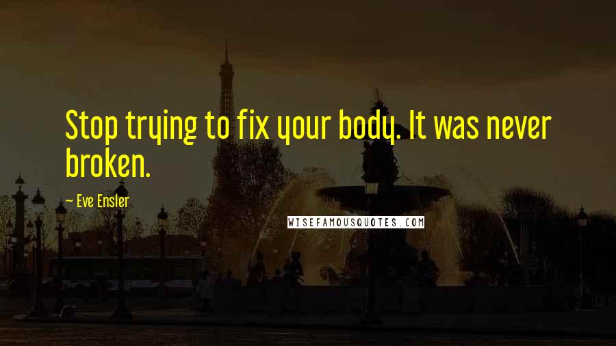 Eve Ensler Quotes: Stop trying to fix your body. It was never broken.