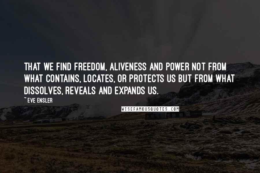 Eve Ensler Quotes: That we find freedom, aliveness and power not from what contains, locates, or protects us but from what dissolves, reveals and expands us.