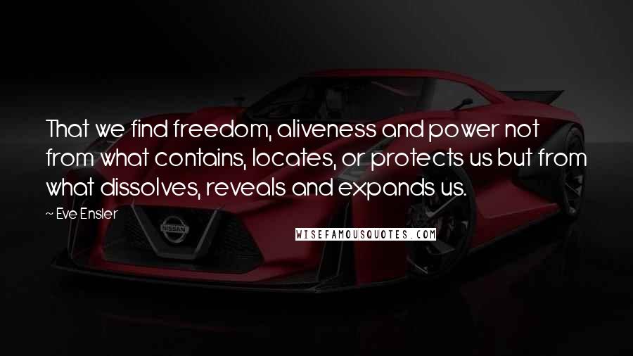 Eve Ensler Quotes: That we find freedom, aliveness and power not from what contains, locates, or protects us but from what dissolves, reveals and expands us.