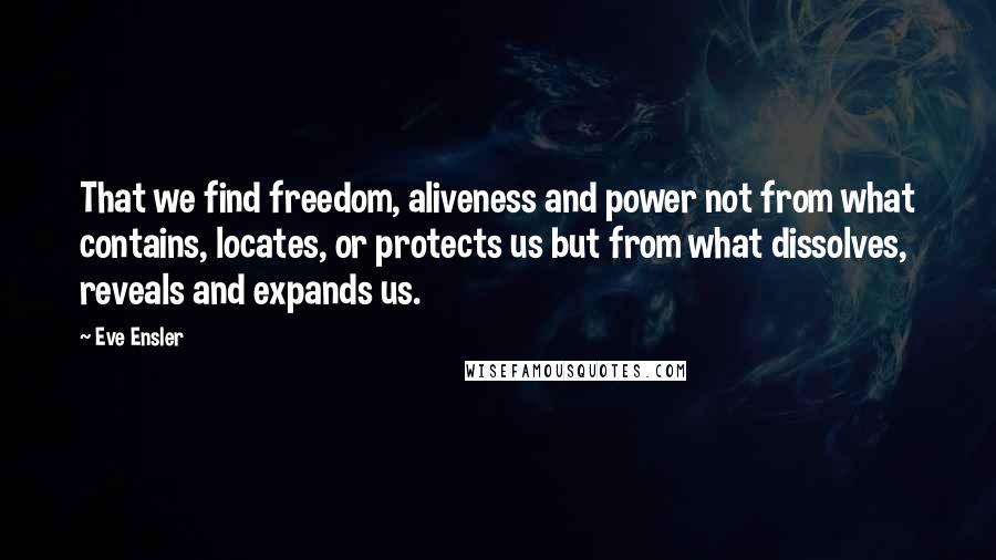 Eve Ensler Quotes: That we find freedom, aliveness and power not from what contains, locates, or protects us but from what dissolves, reveals and expands us.