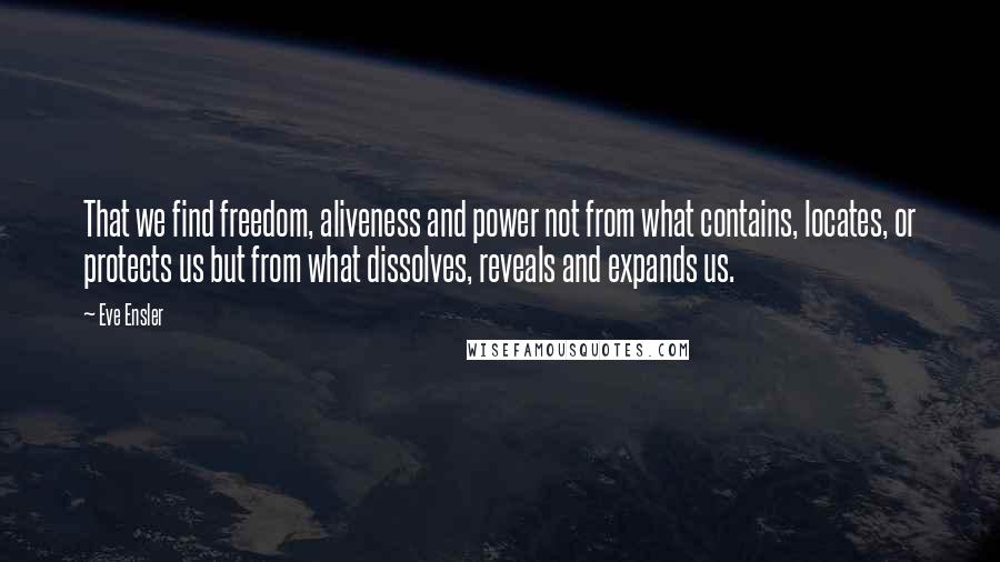 Eve Ensler Quotes: That we find freedom, aliveness and power not from what contains, locates, or protects us but from what dissolves, reveals and expands us.