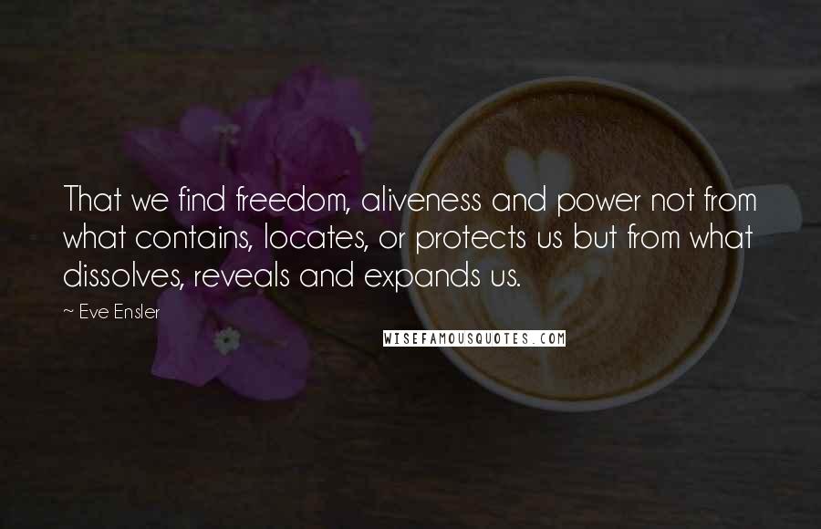 Eve Ensler Quotes: That we find freedom, aliveness and power not from what contains, locates, or protects us but from what dissolves, reveals and expands us.