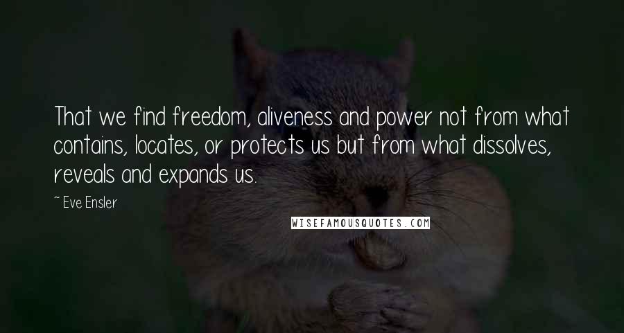 Eve Ensler Quotes: That we find freedom, aliveness and power not from what contains, locates, or protects us but from what dissolves, reveals and expands us.