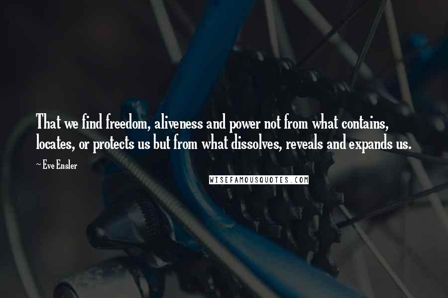 Eve Ensler Quotes: That we find freedom, aliveness and power not from what contains, locates, or protects us but from what dissolves, reveals and expands us.