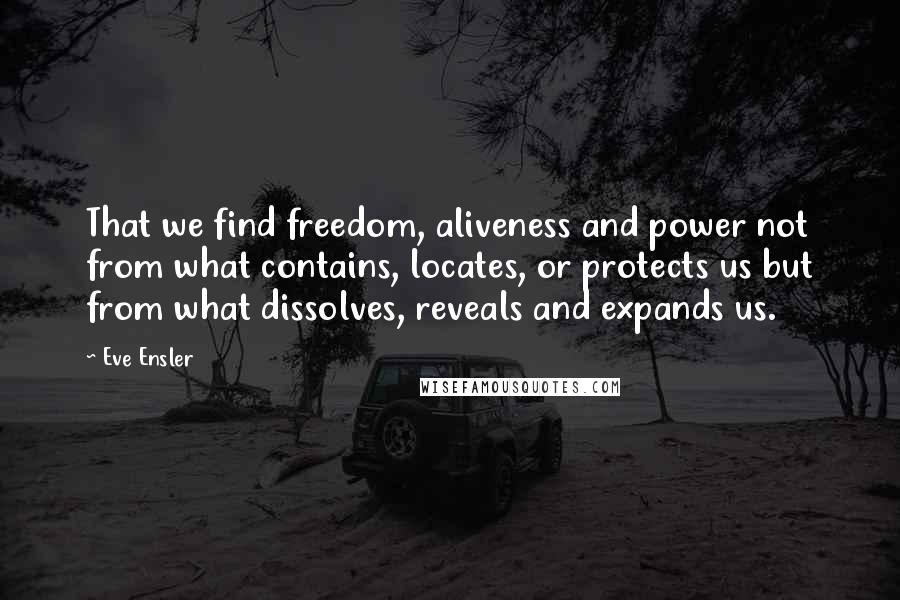 Eve Ensler Quotes: That we find freedom, aliveness and power not from what contains, locates, or protects us but from what dissolves, reveals and expands us.