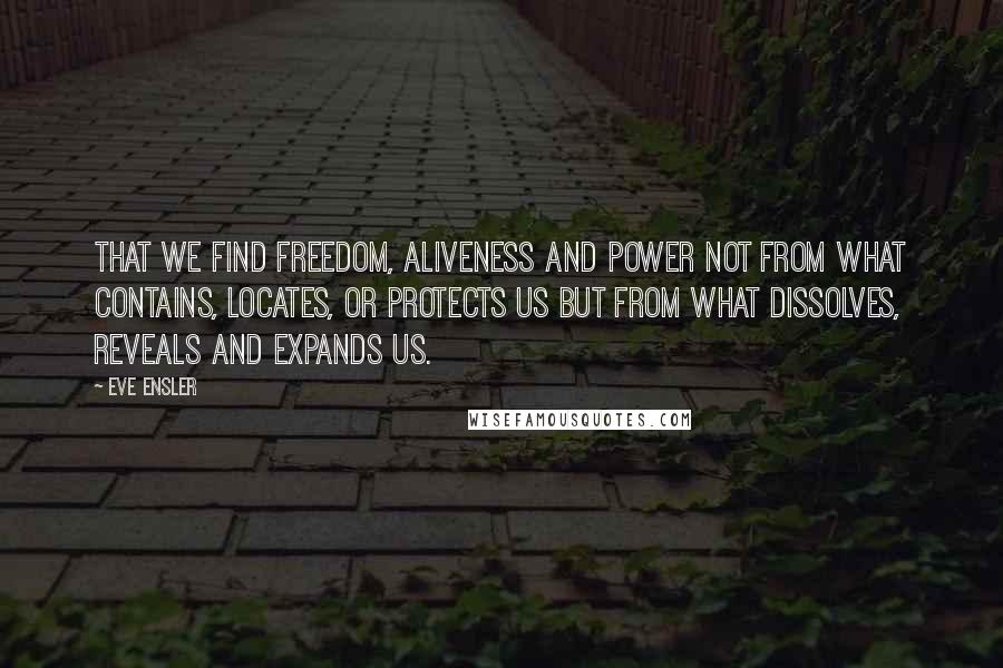 Eve Ensler Quotes: That we find freedom, aliveness and power not from what contains, locates, or protects us but from what dissolves, reveals and expands us.