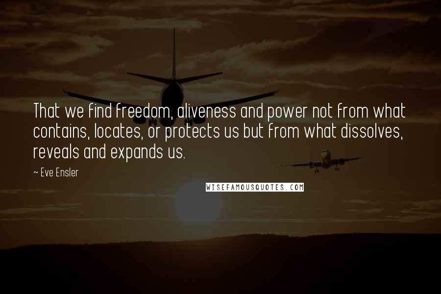 Eve Ensler Quotes: That we find freedom, aliveness and power not from what contains, locates, or protects us but from what dissolves, reveals and expands us.