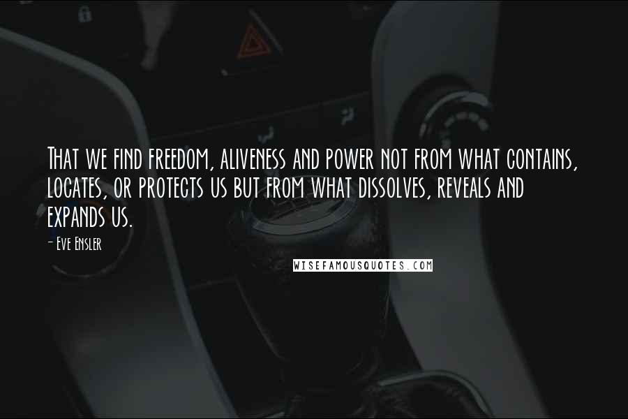 Eve Ensler Quotes: That we find freedom, aliveness and power not from what contains, locates, or protects us but from what dissolves, reveals and expands us.