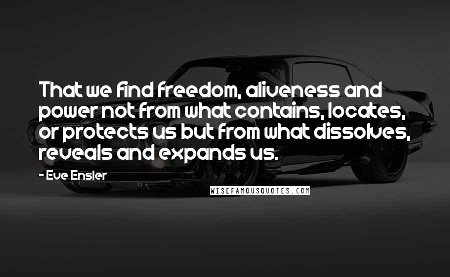 Eve Ensler Quotes: That we find freedom, aliveness and power not from what contains, locates, or protects us but from what dissolves, reveals and expands us.