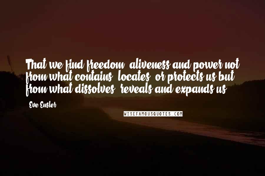Eve Ensler Quotes: That we find freedom, aliveness and power not from what contains, locates, or protects us but from what dissolves, reveals and expands us.