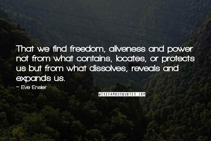 Eve Ensler Quotes: That we find freedom, aliveness and power not from what contains, locates, or protects us but from what dissolves, reveals and expands us.