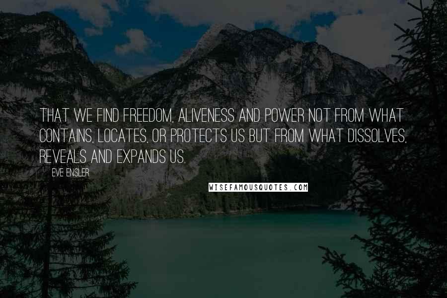 Eve Ensler Quotes: That we find freedom, aliveness and power not from what contains, locates, or protects us but from what dissolves, reveals and expands us.