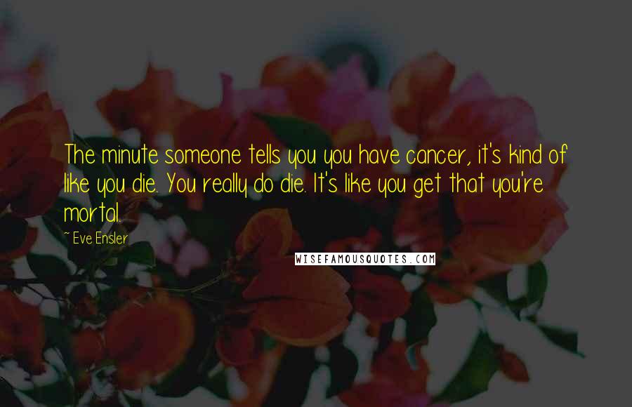 Eve Ensler Quotes: The minute someone tells you you have cancer, it's kind of like you die. You really do die. It's like you get that you're mortal.