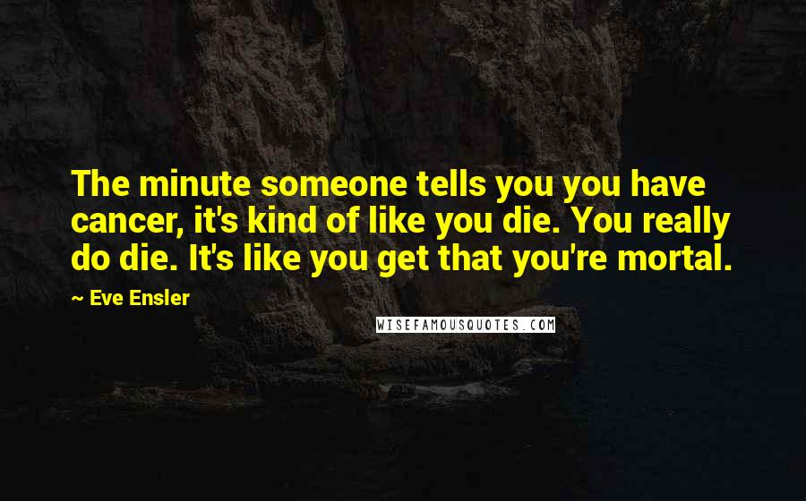 Eve Ensler Quotes: The minute someone tells you you have cancer, it's kind of like you die. You really do die. It's like you get that you're mortal.