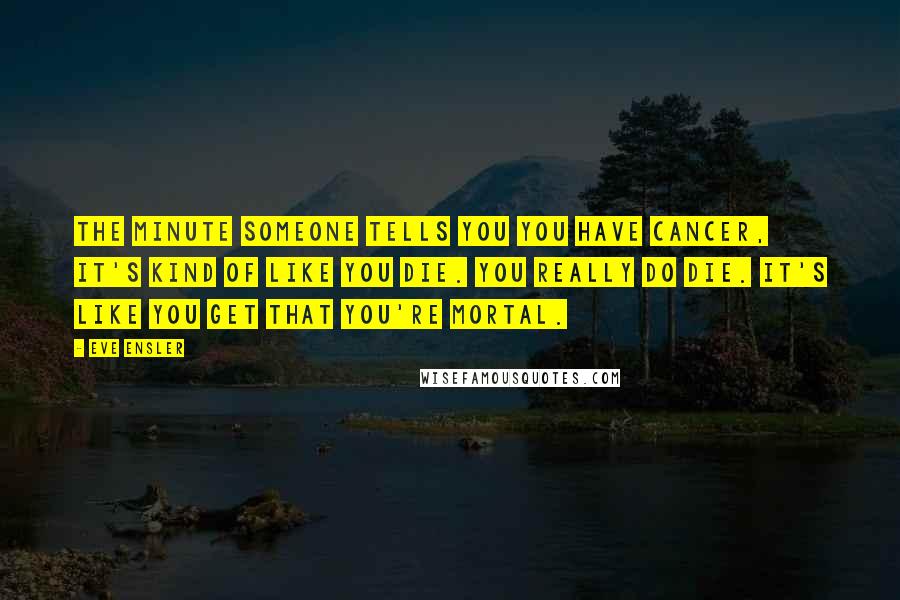 Eve Ensler Quotes: The minute someone tells you you have cancer, it's kind of like you die. You really do die. It's like you get that you're mortal.