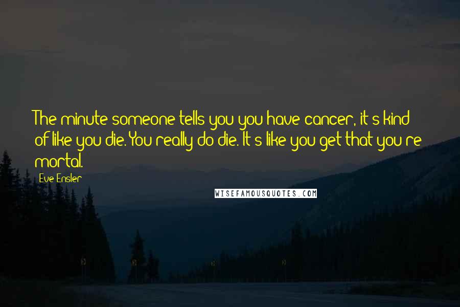 Eve Ensler Quotes: The minute someone tells you you have cancer, it's kind of like you die. You really do die. It's like you get that you're mortal.