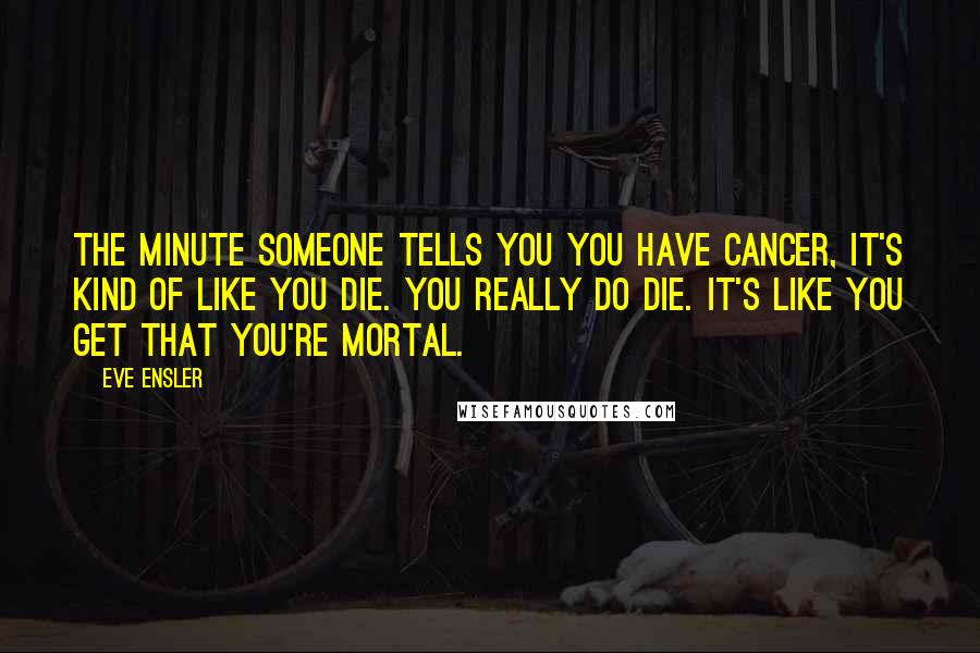 Eve Ensler Quotes: The minute someone tells you you have cancer, it's kind of like you die. You really do die. It's like you get that you're mortal.