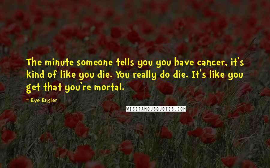 Eve Ensler Quotes: The minute someone tells you you have cancer, it's kind of like you die. You really do die. It's like you get that you're mortal.