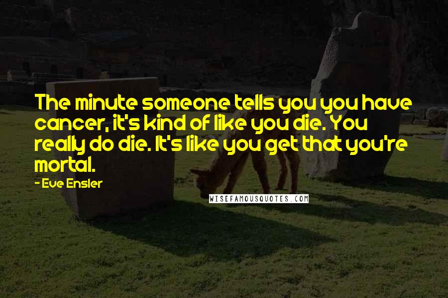 Eve Ensler Quotes: The minute someone tells you you have cancer, it's kind of like you die. You really do die. It's like you get that you're mortal.