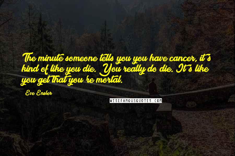 Eve Ensler Quotes: The minute someone tells you you have cancer, it's kind of like you die. You really do die. It's like you get that you're mortal.