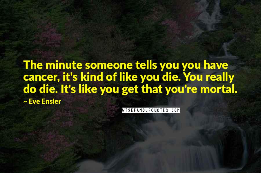 Eve Ensler Quotes: The minute someone tells you you have cancer, it's kind of like you die. You really do die. It's like you get that you're mortal.
