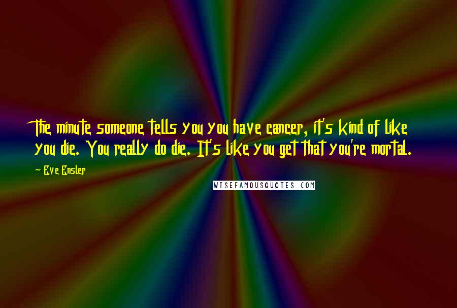 Eve Ensler Quotes: The minute someone tells you you have cancer, it's kind of like you die. You really do die. It's like you get that you're mortal.