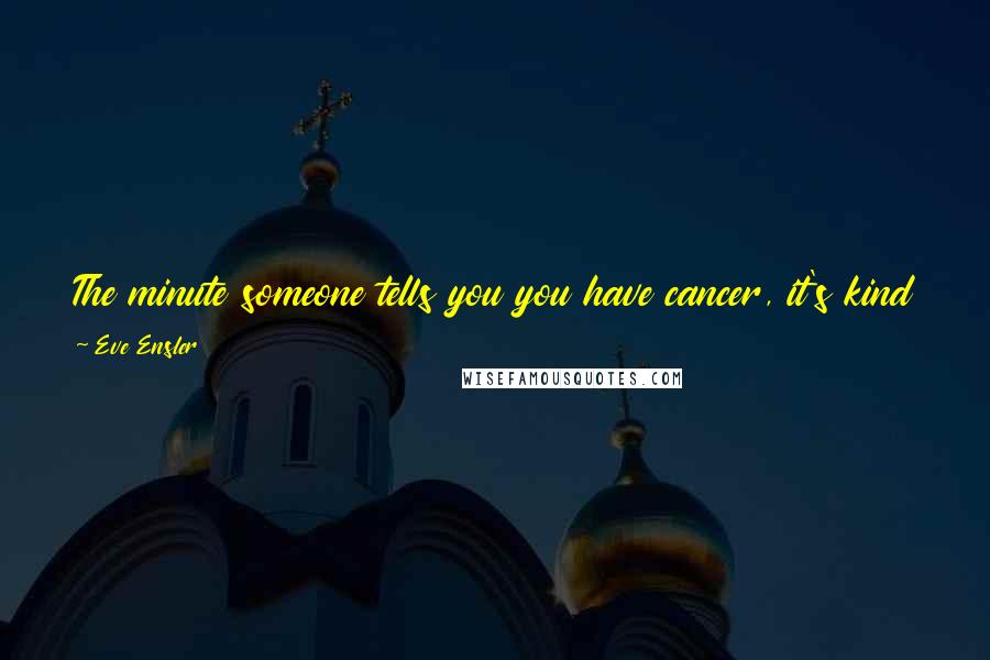 Eve Ensler Quotes: The minute someone tells you you have cancer, it's kind of like you die. You really do die. It's like you get that you're mortal.