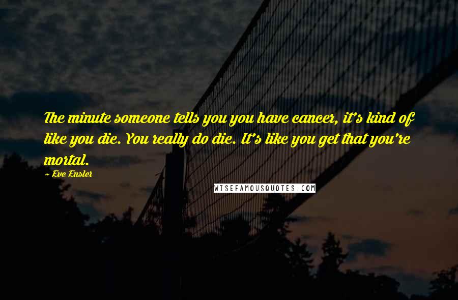Eve Ensler Quotes: The minute someone tells you you have cancer, it's kind of like you die. You really do die. It's like you get that you're mortal.