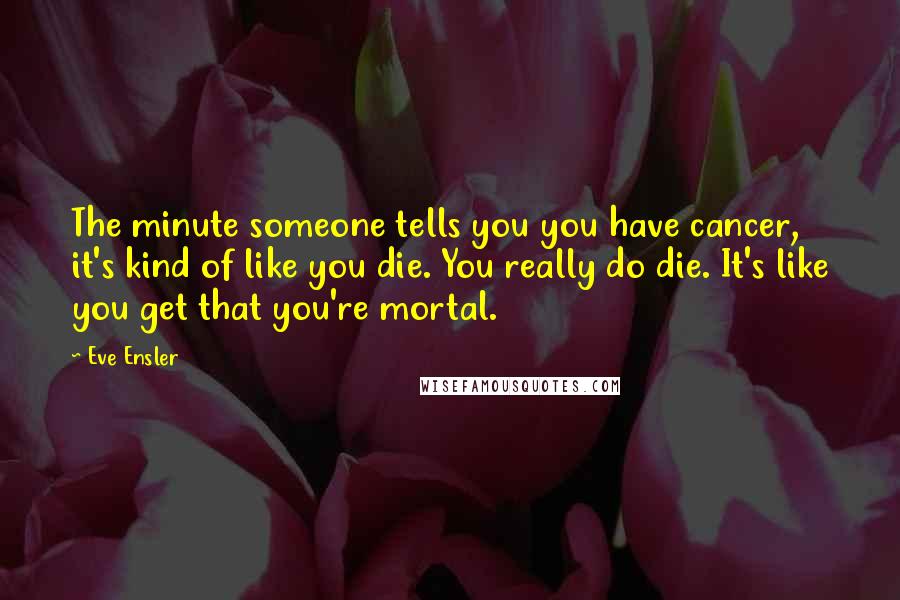 Eve Ensler Quotes: The minute someone tells you you have cancer, it's kind of like you die. You really do die. It's like you get that you're mortal.