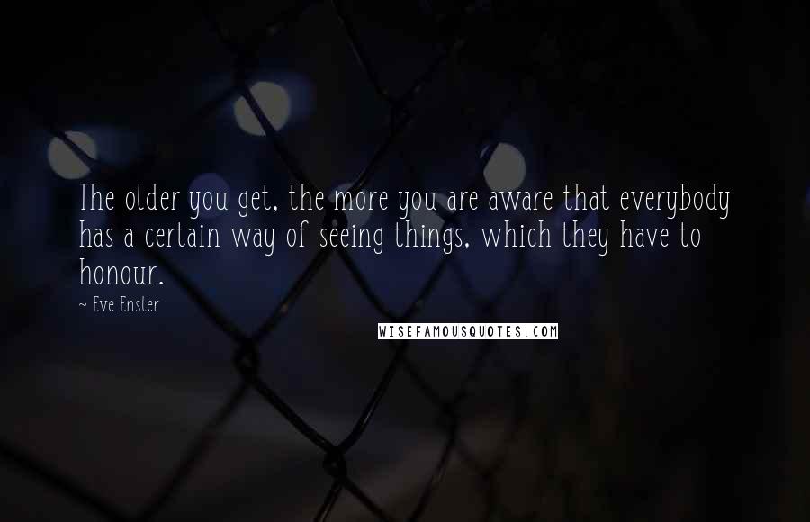 Eve Ensler Quotes: The older you get, the more you are aware that everybody has a certain way of seeing things, which they have to honour.