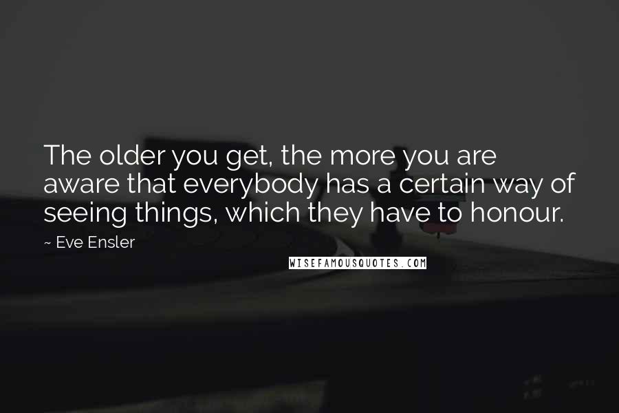 Eve Ensler Quotes: The older you get, the more you are aware that everybody has a certain way of seeing things, which they have to honour.