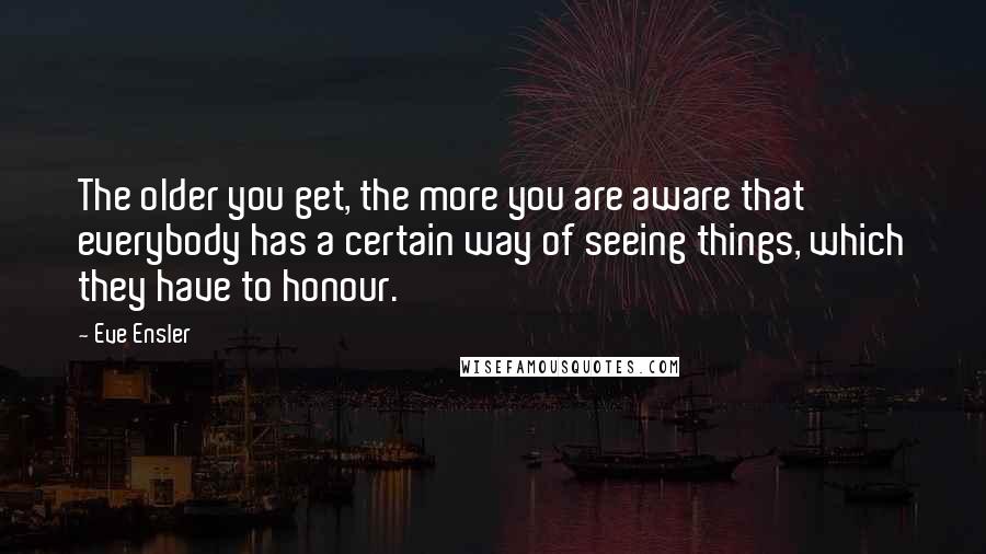 Eve Ensler Quotes: The older you get, the more you are aware that everybody has a certain way of seeing things, which they have to honour.