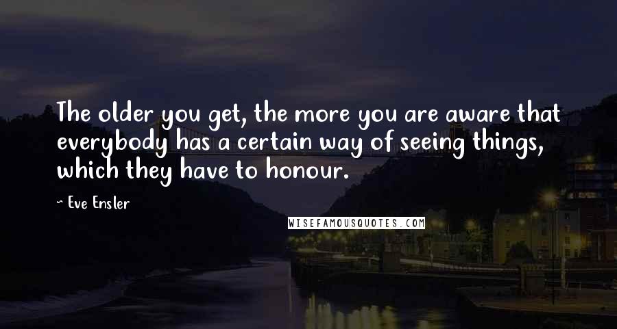 Eve Ensler Quotes: The older you get, the more you are aware that everybody has a certain way of seeing things, which they have to honour.