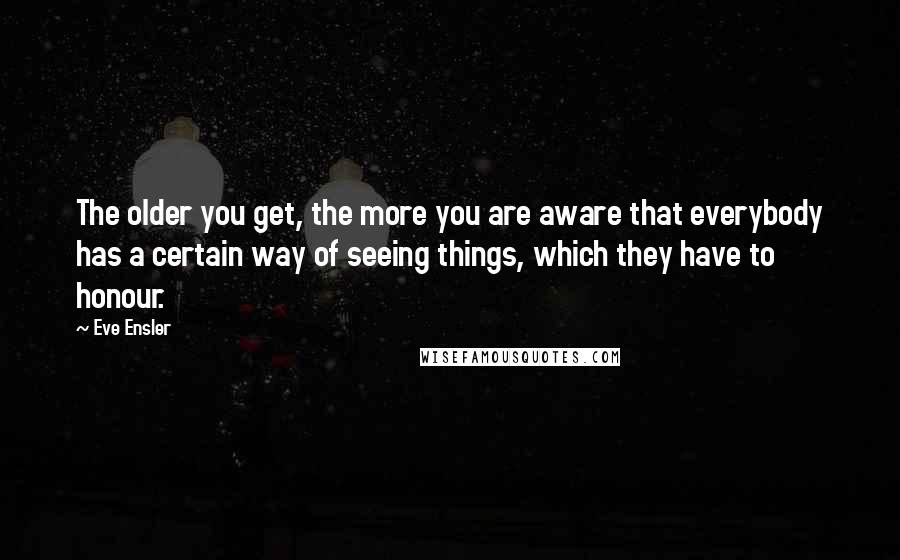 Eve Ensler Quotes: The older you get, the more you are aware that everybody has a certain way of seeing things, which they have to honour.