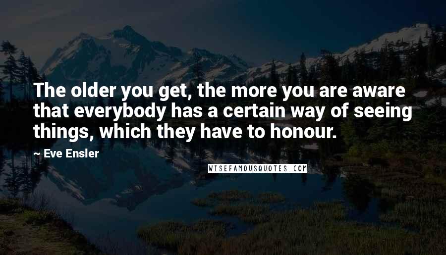 Eve Ensler Quotes: The older you get, the more you are aware that everybody has a certain way of seeing things, which they have to honour.
