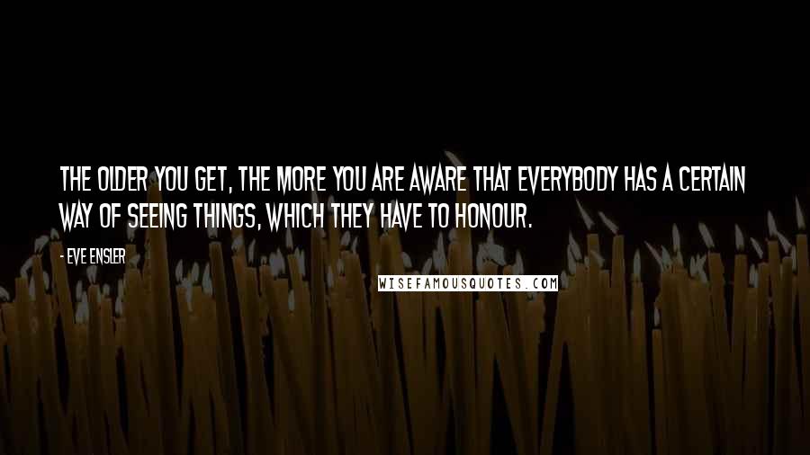 Eve Ensler Quotes: The older you get, the more you are aware that everybody has a certain way of seeing things, which they have to honour.