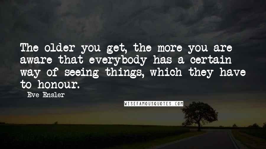 Eve Ensler Quotes: The older you get, the more you are aware that everybody has a certain way of seeing things, which they have to honour.