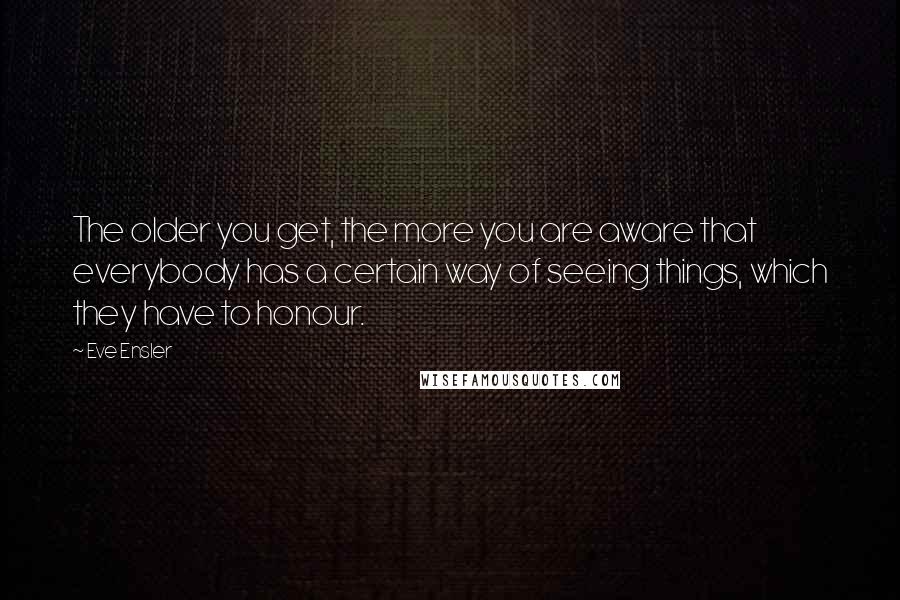 Eve Ensler Quotes: The older you get, the more you are aware that everybody has a certain way of seeing things, which they have to honour.