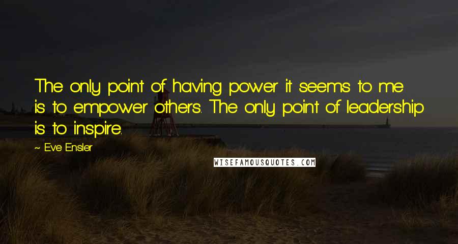 Eve Ensler Quotes: The only point of having power it seems to me is to empower others. The only point of leadership is to inspire.