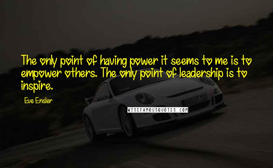 Eve Ensler Quotes: The only point of having power it seems to me is to empower others. The only point of leadership is to inspire.